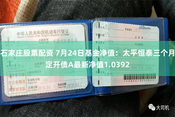 石家庄股票配资 7月24日基金净值：太平恒泰三个月定开债A最新净值1.0392