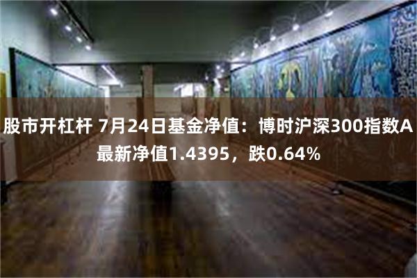 股市开杠杆 7月24日基金净值：博时沪深300指数A最新净值1.4395，跌0.64%