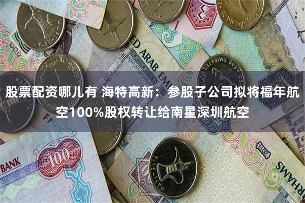 股票配资哪儿有 海特高新：参股子公司拟将福年航空100%股权转让给南星深圳航空