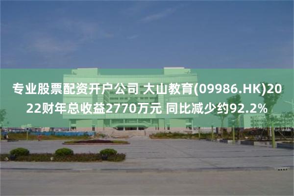 专业股票配资开户公司 大山教育(09986.HK)2022财年总收益2770万元 同比减少约92.2%