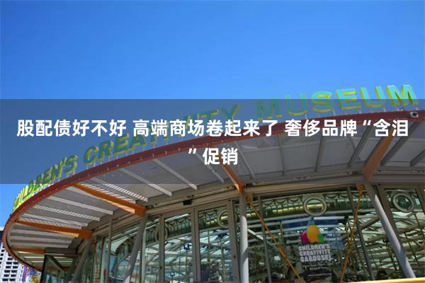 股配债好不好 高端商场卷起来了 奢侈品牌“含泪”促销