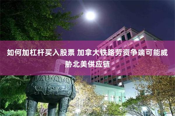 如何加杠杆买入股票 加拿大铁路劳资争端可能威胁北美供应链