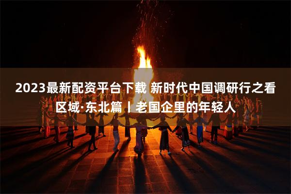 2023最新配资平台下载 新时代中国调研行之看区域·东北篇丨老国企里的年轻人