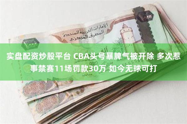 实盘配资炒股平台 CBA头号暴脾气被开除 多次惹事禁赛11场罚款30万 如今无球可打