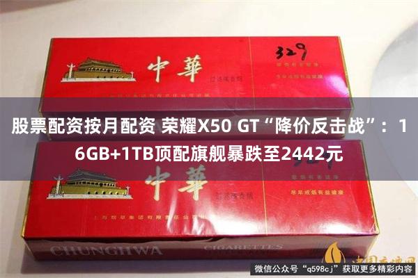 股票配资按月配资 荣耀X50 GT“降价反击战”：16GB+1TB顶配旗舰暴跌至2442元