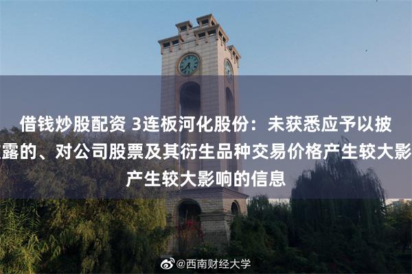 借钱炒股配资 3连板河化股份：未获悉应予以披露而未披露的、对公司股票及其衍生品种交易价格产生较大影响的信息