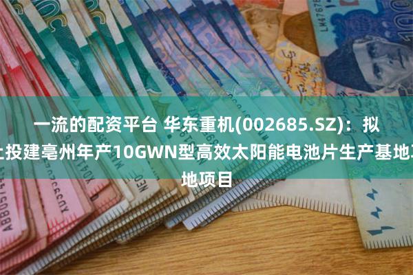 一流的配资平台 华东重机(002685.SZ)：拟终止投建亳州年产10GWN型高效太阳能电池片生产基地项目