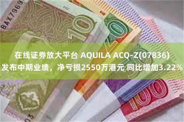 在线证劵放大平台 AQUILA ACQ-Z(07836)发布中期业绩，净亏损2550万港元 同比增加3.22%