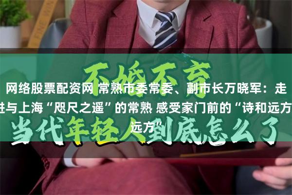 网络股票配资网 常熟市委常委、副市长万晓军：走进与上海“咫尺之遥”的常熟 感受家门前的“诗和远方”