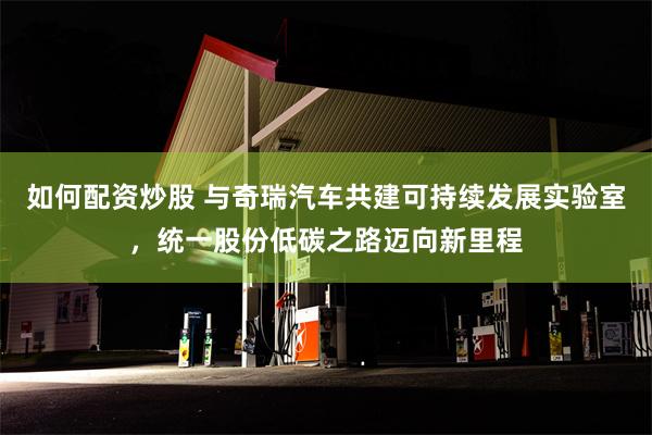 如何配资炒股 与奇瑞汽车共建可持续发展实验室，统一股份低碳之路迈向新里程