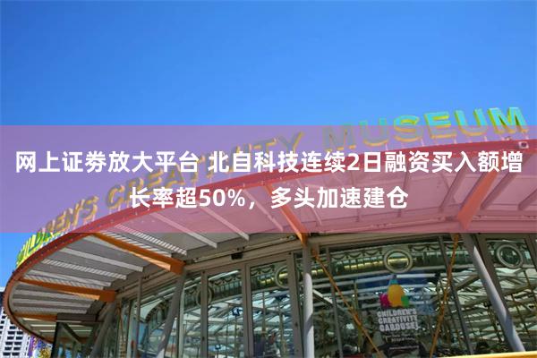 网上证劵放大平台 北自科技连续2日融资买入额增长率超50%，多头加速建仓