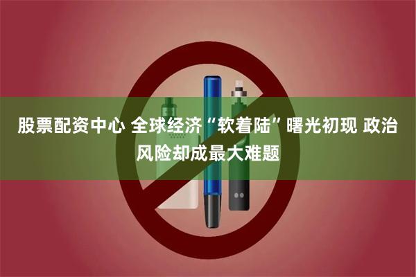 股票配资中心 全球经济“软着陆”曙光初现 政治风险却成最大难题