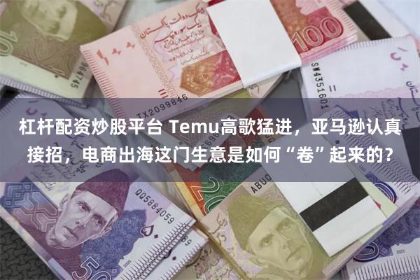 杠杆配资炒股平台 Temu高歌猛进，亚马逊认真接招，电商出海这门生意是如何“卷”起来的？