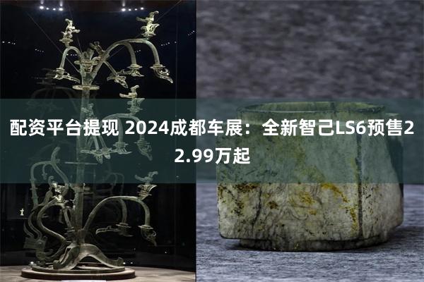 配资平台提现 2024成都车展：全新智己LS6预售22.99万起