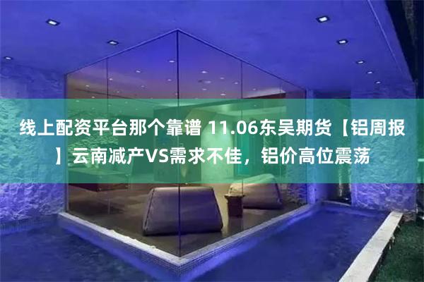 线上配资平台那个靠谱 11.06东吴期货【铝周报】云南减产VS需求不佳，铝价高位震荡