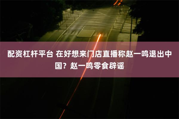 配资杠杆平台 在好想来门店直播称赵一鸣退出中国？赵一鸣零食辟谣