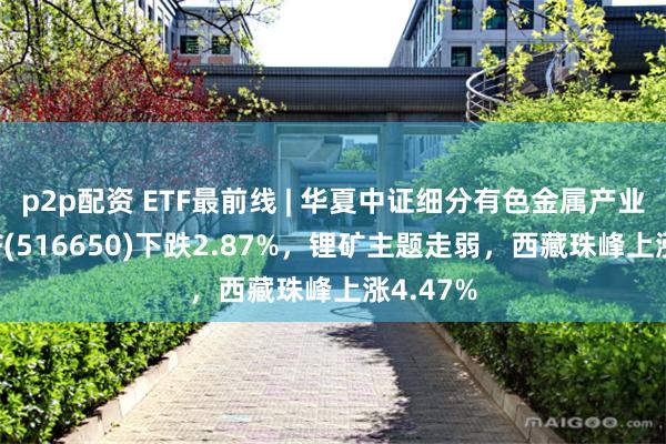 p2p配资 ETF最前线 | 华夏中证细分有色金属产业主题ETF(516650)下跌2.87%，锂矿主题走弱，西藏珠峰上涨4.47%