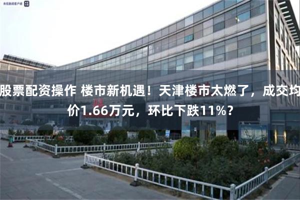 股票配资操作 楼市新机遇！天津楼市太燃了，成交均价1.66万元，环比下跌11%？