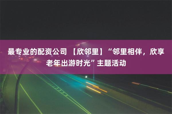 最专业的配资公司 【欣邻里】“邻里相伴，欣享老年出游时光”主题活动