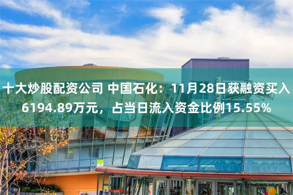 十大炒股配资公司 中国石化：11月28日获融资买入6194.89万元，占当日流入资金比例15.55%