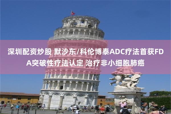 深圳配资炒股 默沙东/科伦博泰ADC疗法首获FDA突破性疗法认定 治疗非小细胞肺癌