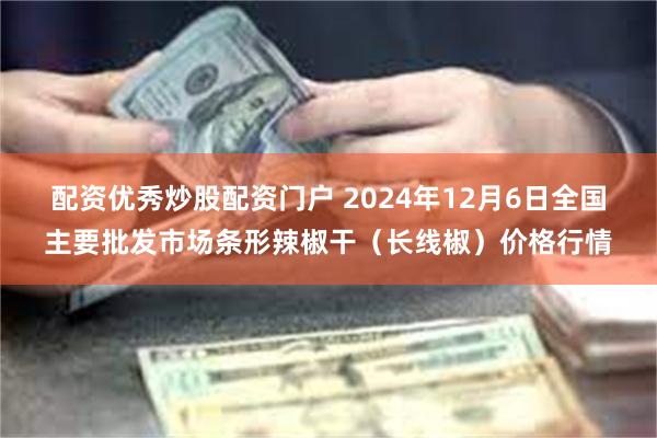 配资优秀炒股配资门户 2024年12月6日全国主要批发市场条形辣椒干（长线椒）价格行情