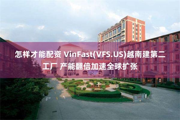 怎样才能配资 VinFast(VFS.US)越南建第二工厂 产能翻倍加速全球扩张