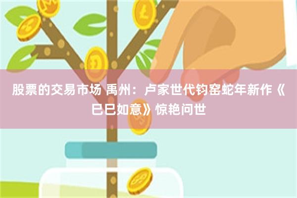 股票的交易市场 禹州：卢家世代钧窑蛇年新作《巳巳如意》惊艳问世