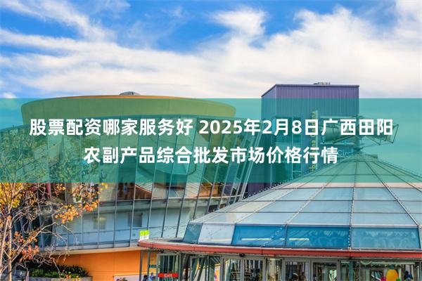 股票配资哪家服务好 2025年2月8日广西田阳农副产品综合批发市场价格行情