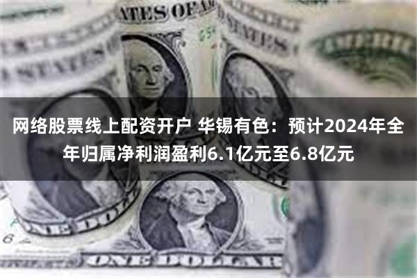 网络股票线上配资开户 华锡有色：预计2024年全年归属净利润盈利6.1亿元至6.8亿元