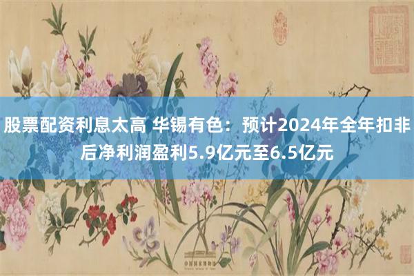 股票配资利息太高 华锡有色：预计2024年全年扣非后净利润盈利5.9亿元至6.5亿元