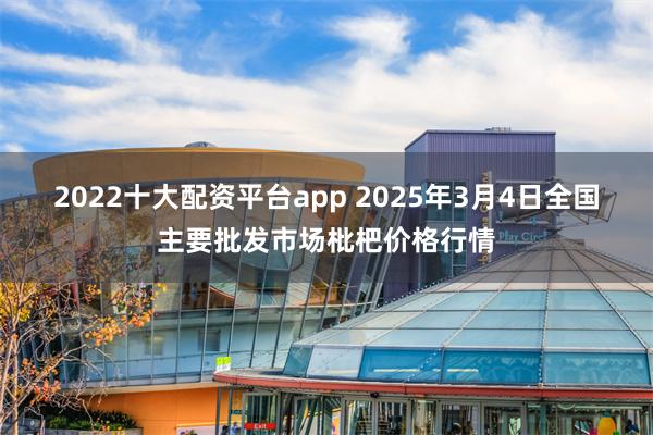 2022十大配资平台app 2025年3月4日全国主要批发市场枇杷价格行情