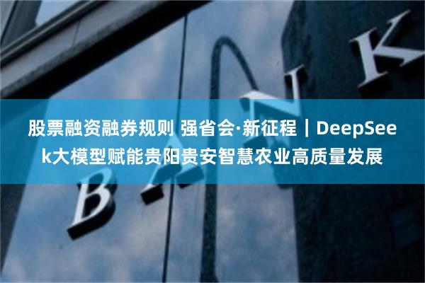 股票融资融券规则 强省会·新征程｜DeepSeek大模型赋能贵阳贵安智慧农业高质量发展