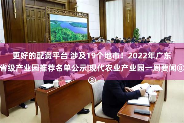 更好的配资平台 涉及19个地市！2022年广东省级产业园推荐名单公示|现代农业产业园一周要闻⑧