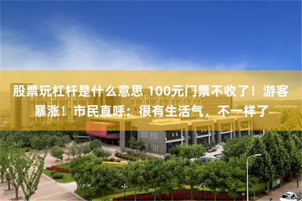 股票玩杠杆是什么意思 100元门票不收了！游客暴涨！市民直呼：很有生活气，不一样了