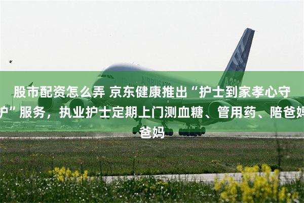 股市配资怎么弄 京东健康推出“护士到家孝心守护”服务，执业护士定期上门测血糖、管用药、陪爸妈