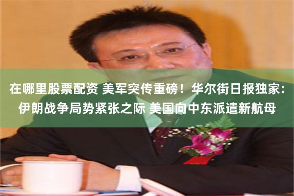 在哪里股票配资 美军突传重磅！华尔街日报独家:伊朗战争局势紧张之际 美国向中东派遣新航母